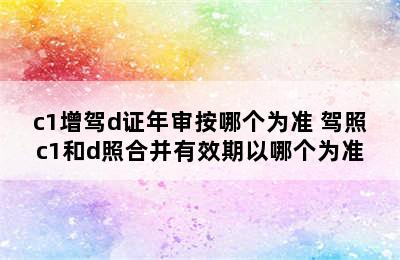 c1增驾d证年审按哪个为准 驾照c1和d照合并有效期以哪个为准